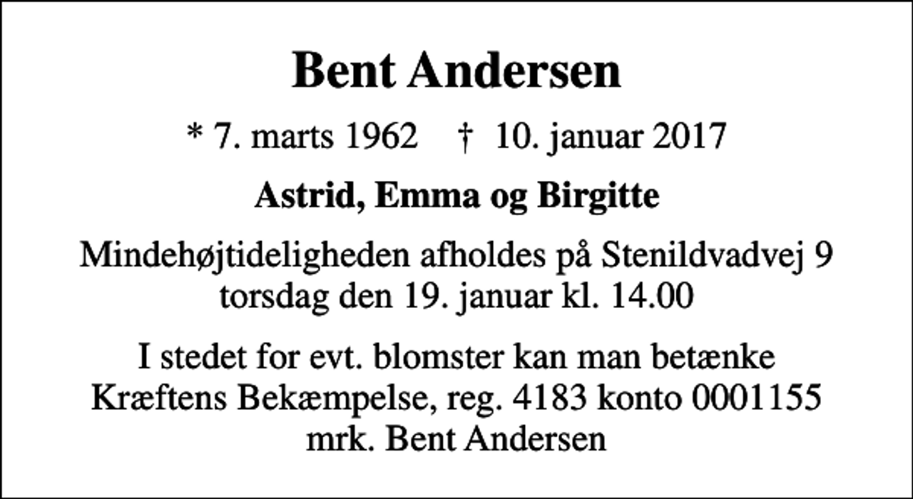 <p>Bent Andersen<br />* 7. marts 1962 ✝ 10. januar 2017<br />Astrid, Emma og Birgitte<br />Mindehøjtideligheden afholdes på Stenildvadvej 9 torsdag den 19. januar kl. 14.00<br />I stedet for evt. blomster kan man betænke<br />Kræftens Bekæmpelse reg.4183konto0001155mrk. Bent<br />Andersen</p>