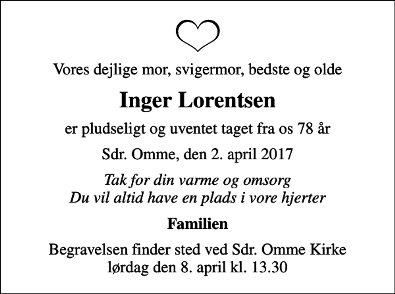 <p>Vores dejlige mor, svigermor, bedste og olde<br />Inger Lorentsen<br />er pludseligt og uventet taget fra os 78 år<br />Sdr. Omme, den 2. april 2017<br />Tak for din varme og omsorg Du vil altid have en plads i vore hjerter<br />Familien<br />Begravelsen finder sted ved Sdr. Omme Kirke lørdag den 8. april kl. 13.30</p>