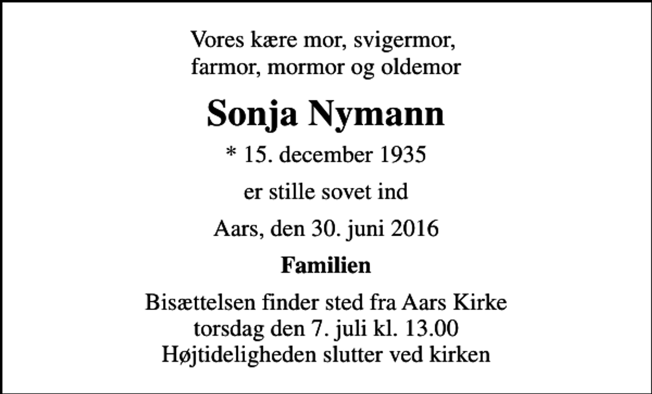<p>Vores kære mor, svigermor, farmor, mormor og oldemor<br />Sonja Nymann<br />* 15. december 1935<br />er stille sovet ind<br />Aars, den 30. juni 2016<br />Familien<br />Bisættelsen finder sted fra Aars Kirke torsdag den 7. juli kl. 13.00 Højtideligheden slutter ved kirken</p>