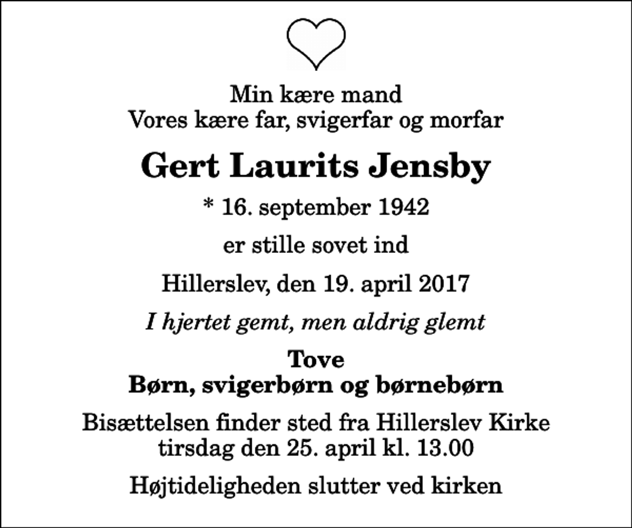 <p>Min kære mand Vores kære far, svigerfar og morfar<br />Gert Laurits Jensby<br />* 16. september 1942<br />er stille sovet ind<br />Hillerslev, den 19. april 2017<br />I hjertet gemt, men aldrig glemt<br />Tove Børn, svigerbørn og børnebørn<br />Bisættelsen finder sted fra Hillerslev Kirke tirsdag den 25. april kl. 13.00 Højtideligheden slutter ved kirken</p>