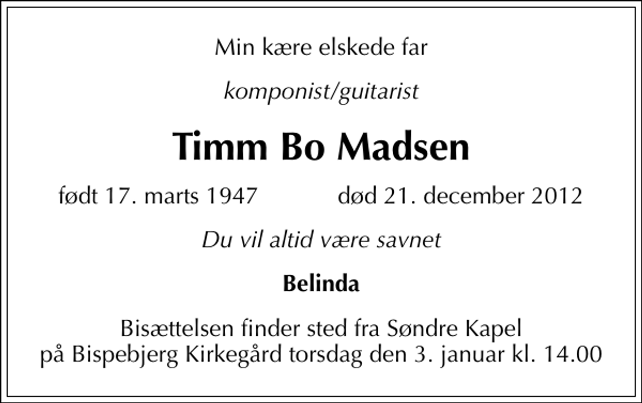 <p>Min kære elskede far<br />komponist/guitarist<br />Timm Bo Madsen<br />født 17. marts 1947 død 21. december 2012<br />Du vil altid være savnet<br />Belinda<br />Bisættelsen finder sted fra Søndre Kapel på Bispebjerg Kirkegård torsdag den 3. januar kl. 14.00</p>