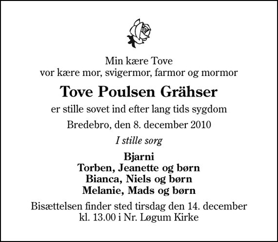 <p>Min kære Tove vor kære mor, svigermor, farmor og mormor<br />Tove Poulsen Grähser<br />er stille sovet ind efter lang tids sygdom<br />Bredebro, den 8. december 2010<br />I stille sorg<br />Bjarni Torben, Jeanette og børn Bianca, Niels og børn Melanie, Mads og børn<br />Bisættelsen finder sted tirsdag den 14. december kl. 13.00 i Nr. Løgum Kirke</p>