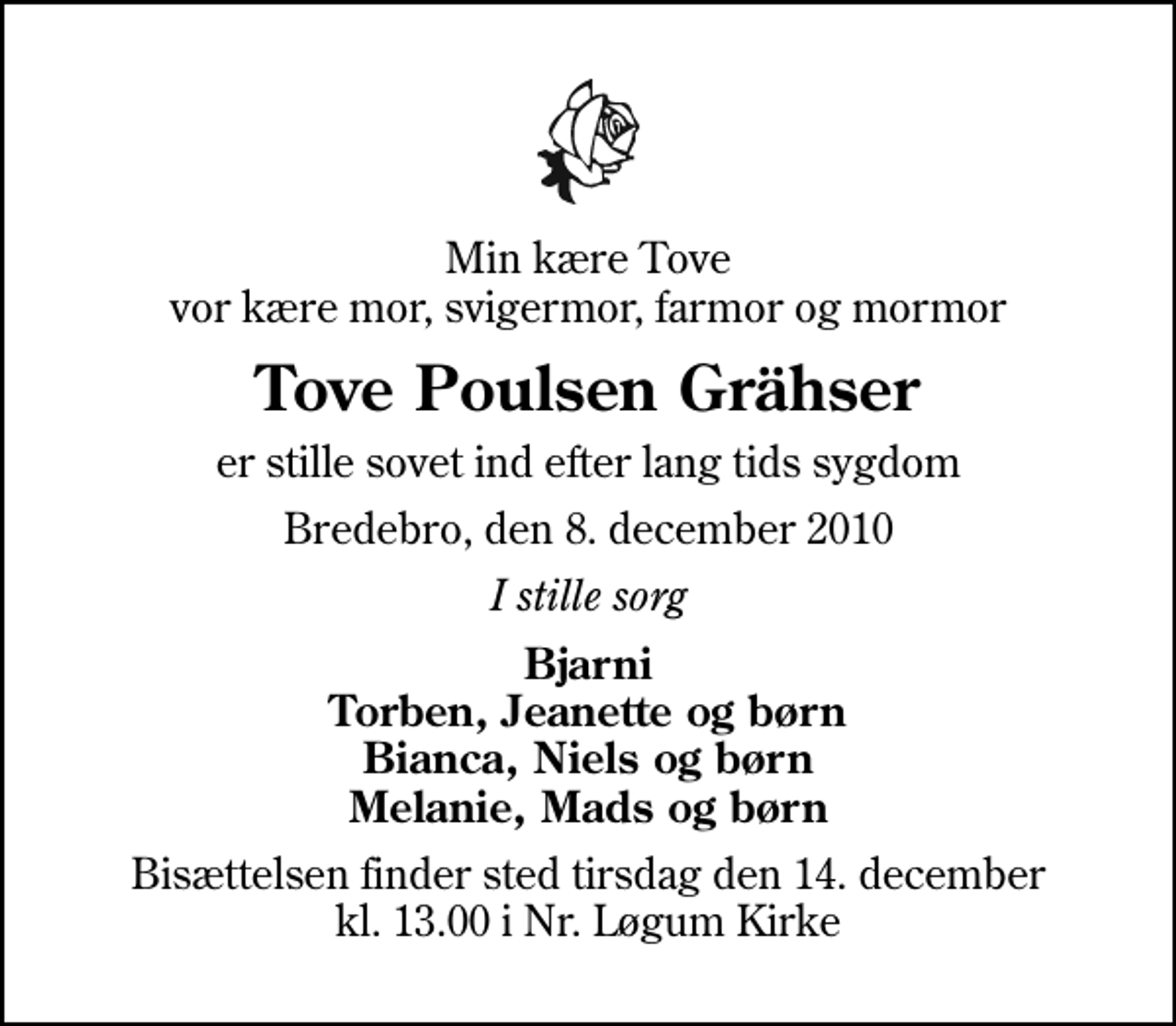 <p>Min kære Tove vor kære mor, svigermor, farmor og mormor<br />Tove Poulsen Grähser<br />er stille sovet ind efter lang tids sygdom<br />Bredebro, den 8. december 2010<br />I stille sorg<br />Bjarni Torben, Jeanette og børn Bianca, Niels og børn Melanie, Mads og børn<br />Bisættelsen finder sted tirsdag den 14. december kl. 13.00 i Nr. Løgum Kirke</p>