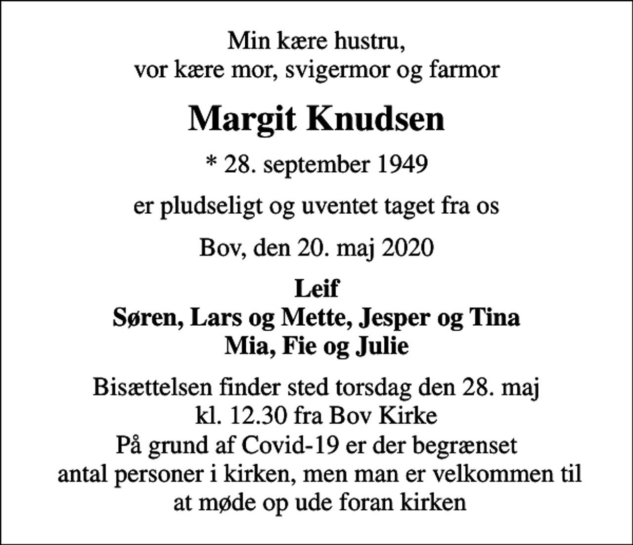 <p>Min kære hustru, vor kære mor, svigermor og farmor<br />Margit Knudsen<br />* 28. september 1949<br />er pludseligt og uventet taget fra os<br />Bov, den 20. maj 2020<br />Leif Søren, Lars og Mette, Jesper og Tina Mia, Fie og Julie<br />Bisættelsen finder sted torsdag den 28. maj kl. 12.30 fra Bov Kirke På grund af Covid-19 er der begrænset antal personer i kirken, men man er velkommen til at møde op ude foran kirken</p>