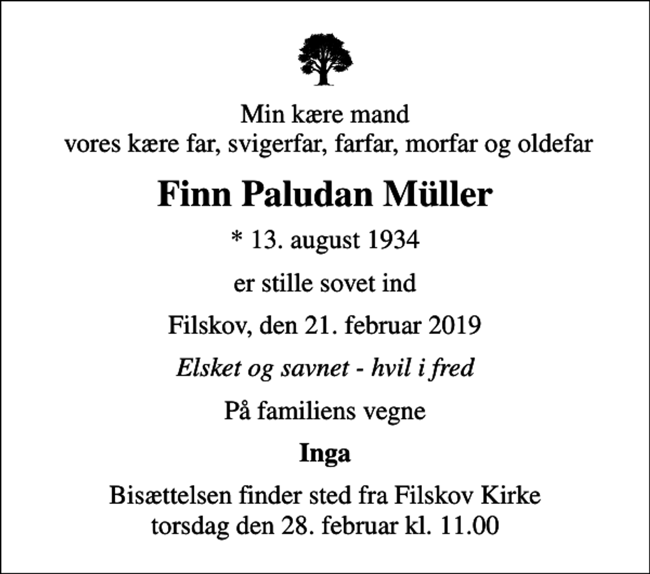 <p>Min kære mand vores kære far, svigerfar, farfar, morfar og oldefar<br />Finn Paludan Müller<br />* 13. august 1934<br />er stille sovet ind<br />Filskov, den 21. februar 2019<br />Elsket og savnet - hvil i fred<br />På familiens vegne<br />Inga<br />Bisættelsen finder sted fra Filskov Kirke torsdag den 28. februar kl. 11.00</p>