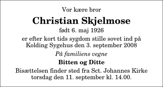 <p>Vor kære bror<br />Christian Skjelmose<br />født 6. maj 1926<br />er efter kort tids sygdom stille sovet ind på Kolding Sygehus den 3. september 2008<br />På familiens vegne<br />Bitten og Ditte<br />Bisættelsen finder sted fra Sankt Johannes Kirke torsdag den 11. september kl. 14.00</p>