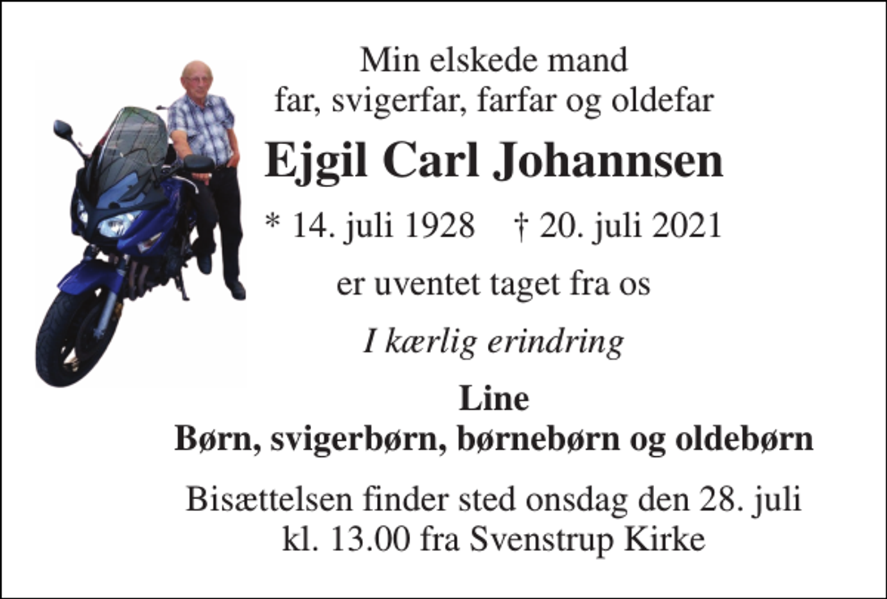 <p>Min elskede mand far, svigerfar, farfar og oldefar<br />Ejgil Carl Johannsen<br />*​ 14. juli 1928​ †​ 20. juli 2021<br />er uventet taget fra os<br />I kærlig erindring<br />Line Børn, svigerbørn, børnebørn og oldebørn<br />Bisættelsen​ finder sted onsdag den 28. juli​ kl. 13.00 fra Svenstrup Kirke</p>