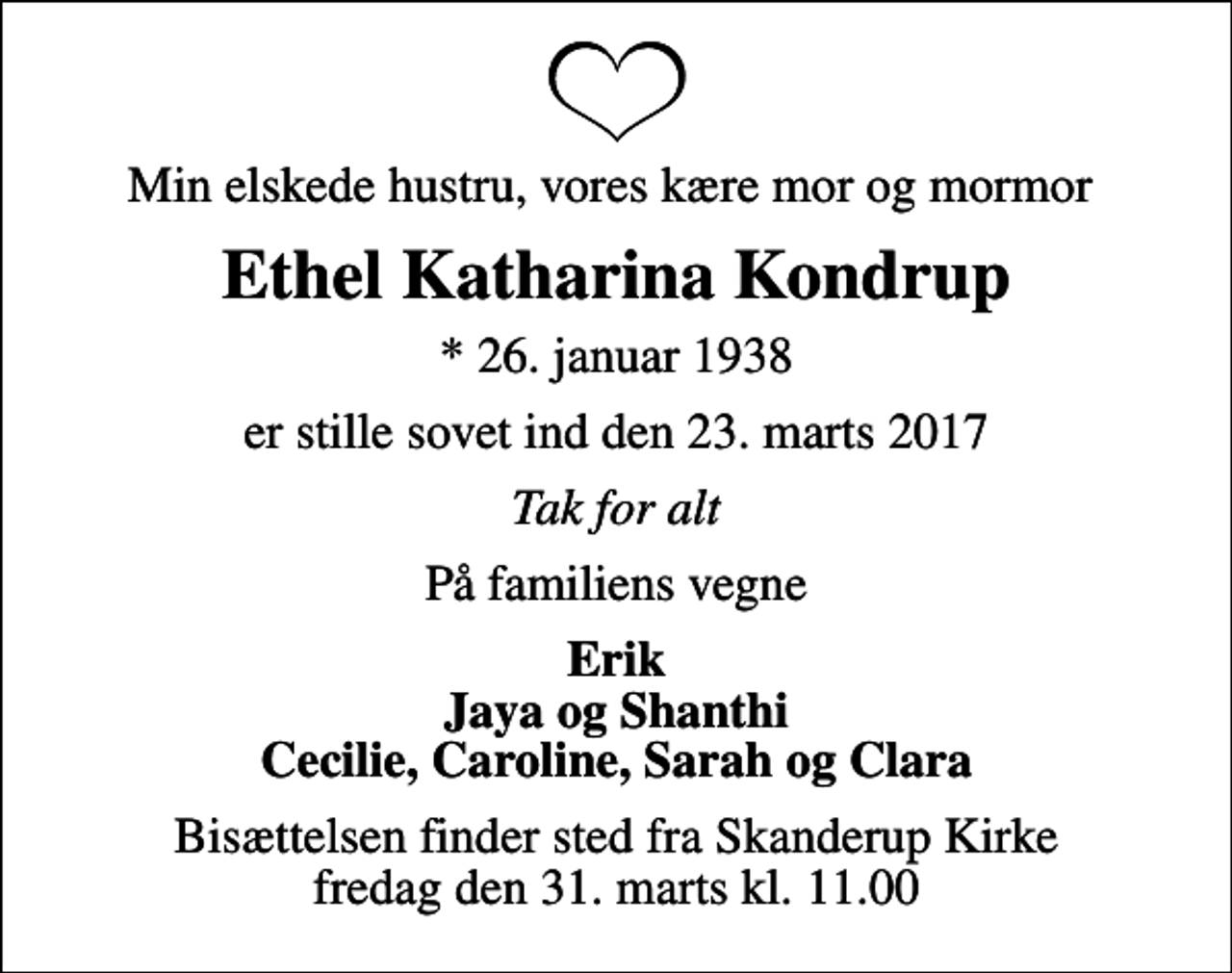 <p>Min elskede hustru, vores kære mor og mormor<br />Ethel Katharina Kondrup<br />* 26. januar 1938<br />er stille sovet ind den 23. marts 2017<br />Tak for alt<br />På familiens vegne<br />Erik Jaya og Shanthi Cecilie, Caroline, Sarah og Clara<br />Bisættelsen finder sted fra Skanderup Kirke fredag den 31. marts kl. 11.00</p>