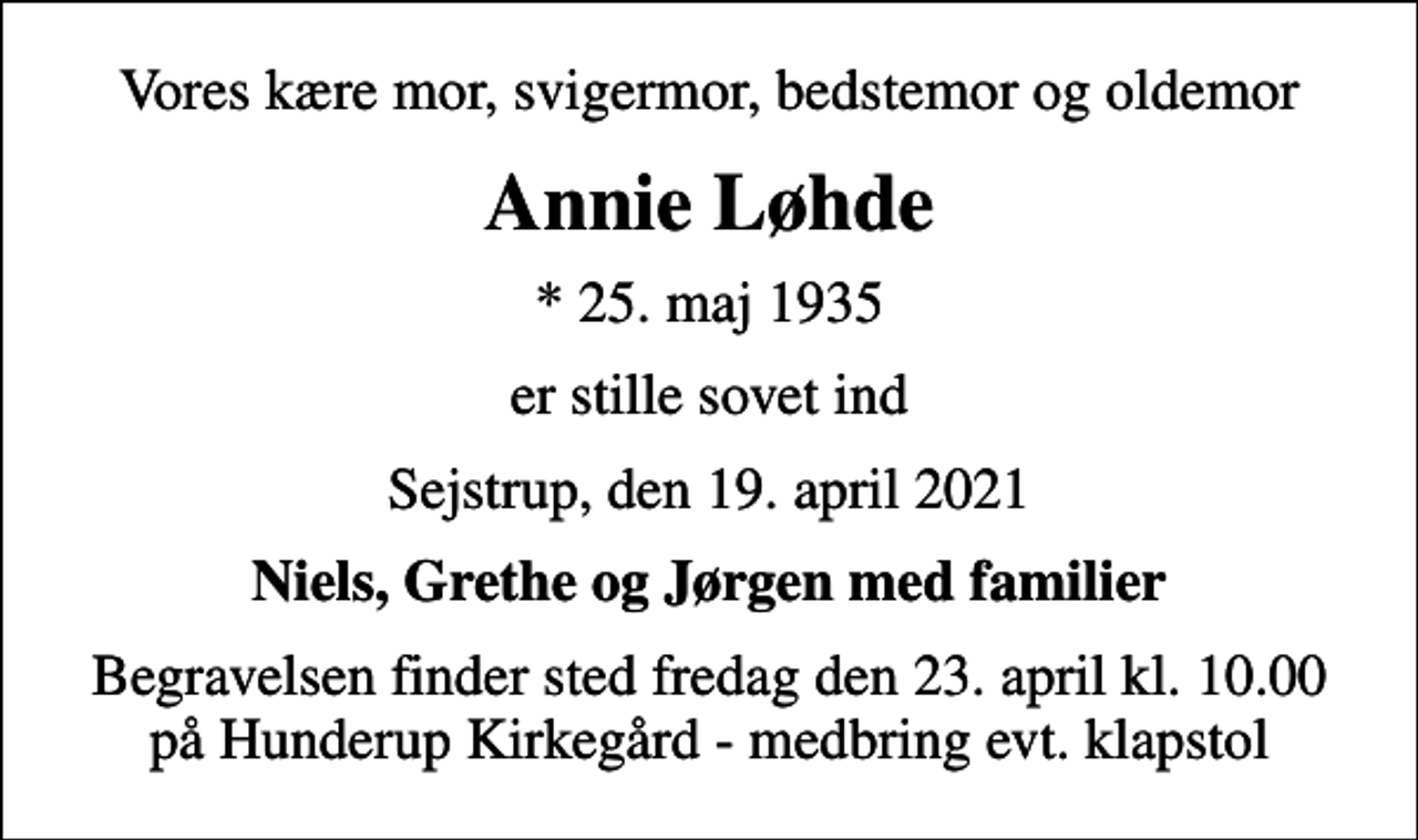 <p>Vores kære mor, svigermor, bedstemor og oldemor<br />Annie Løhde<br />* 25. maj 1935<br />er stille sovet ind<br />Sejstrup, den 19. april 2021<br />Niels, Grethe og Jørgen med familier<br />Begravelsen finder sted fredag den 23. april kl. 10.00 på Hunderup Kirkegård - medbring evt. klapstol</p>
