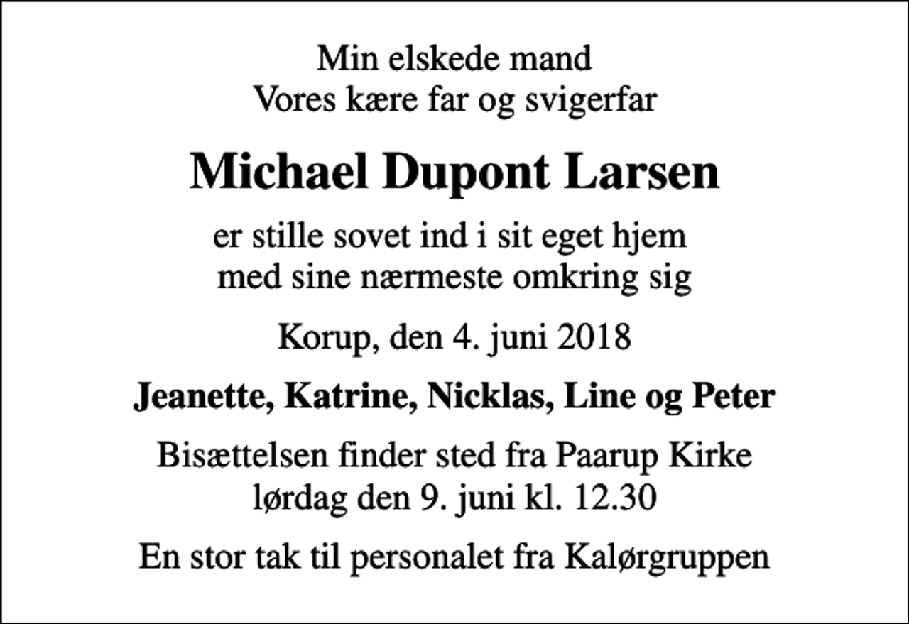 <p>Min elskede mand Vores kære far og svigerfar<br />Michael Dupont Larsen<br />er stille sovet ind i sit eget hjem med sine nærmeste omkring sig<br />Korup, den 4. juni 2018<br />Jeanette, Katrine, Nicklas, Line og Peter<br />Bisættelsen finder sted fra Paarup Kirke lørdag den 9. juni kl. 12.30<br />En stor tak til personalet fra Kalørgruppen</p>