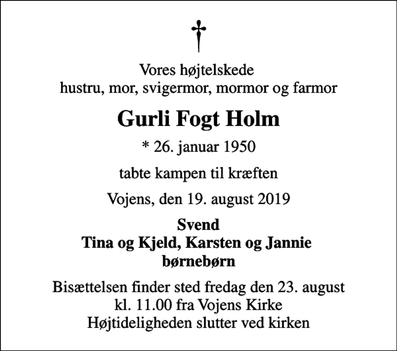 <p>Vores højtelskede hustru, mor, svigermor, mormor og farmor<br />Gurli Fogt Holm<br />* 26. januar 1950<br />tabte kampen til kræften<br />Vojens, den 19. august 2019<br />Svend Tina og Kjeld, Karsten og Jannie børnebørn<br />Bisættelsen finder sted fredag den 23. august kl. 11.00 fra Vojens Kirke Højtideligheden slutter ved kirken</p>