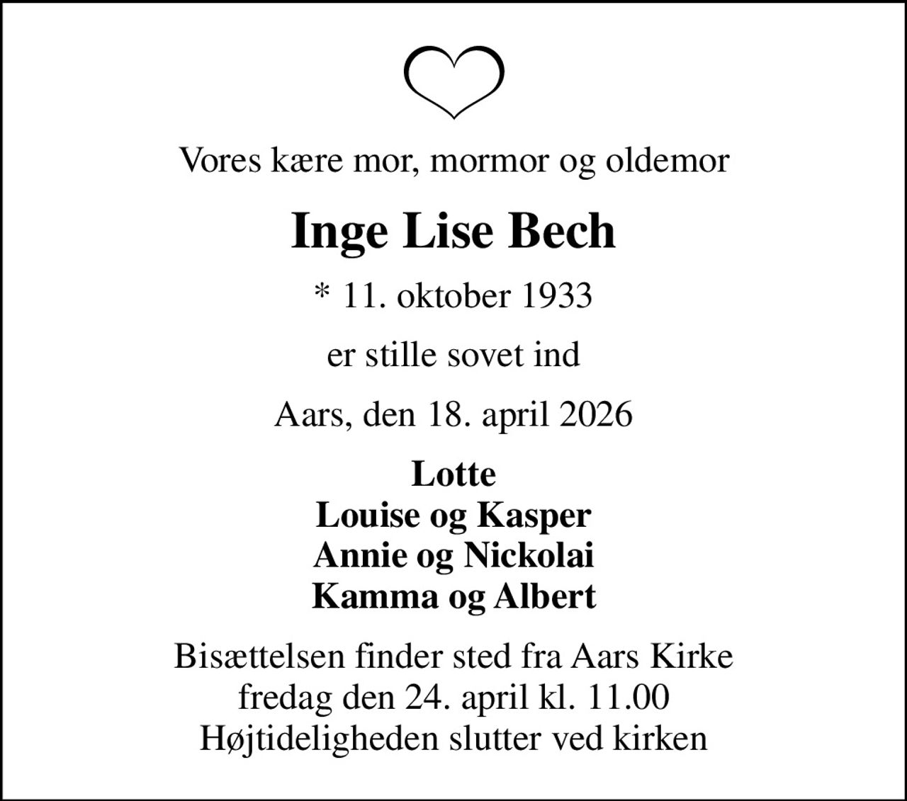 Vores kære mor, mormor og oldemor
Inge Lise Bech
* 11. oktober 1933
er stille sovet ind
Aars, den 18. april 2026
Lotte Louise og Kasper Annie og Nickolai Kamma og Albert
Bisættelsen finder sted fra Aars Kirke  fredag den 24. april kl. 11.00  Højtideligheden slutter ved kirken