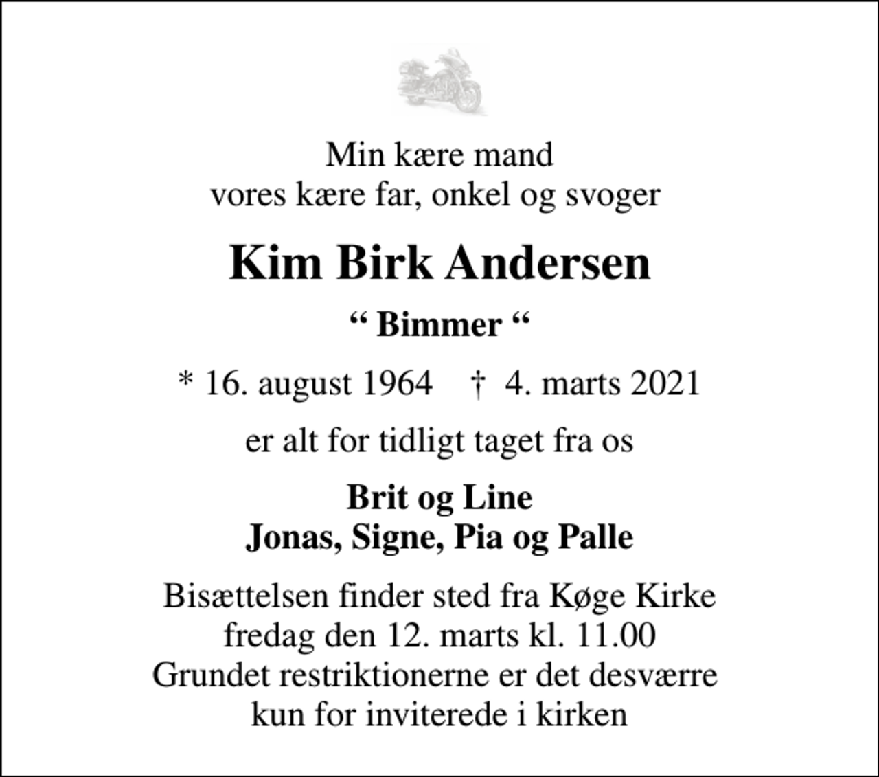 <p>Min kære mand vores kære far, onkel og svoger<br />Kim Birk Andersen<br />Bimmer<br />* 16. august 1964 ✝ 4. marts 2021<br />er alt for tidligt taget fra os<br />Brit og Line Jonas, Signe, Pia og Palle<br />Bisættelsen finder sted fra Køge Kirke fredag den 12. marts kl. 11.00 Grundet restriktionerne er det desværre kun for inviterede i kirken</p>