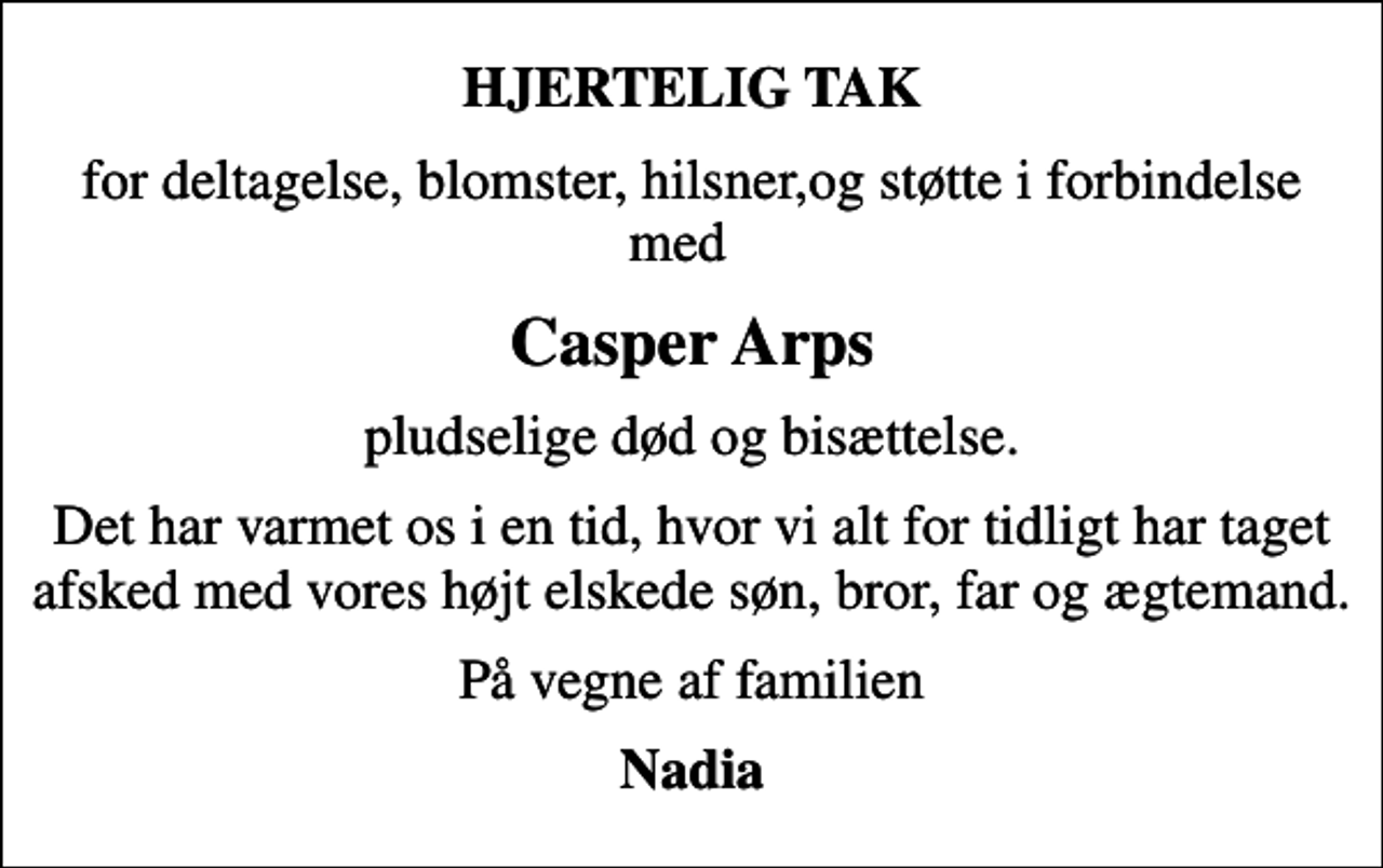 <p>HJERTELIG TAK<br />for deltagelse, blomster, hilsner,og støtte i forbindelse med<br />Casper Arps<br />pludselige død og bisættelse.<br />Det har varmet os i en tid, hvor vi alt for tidligt har taget afsked med vores højt elskede søn, bror, far og ægtemand.<br />På vegne af familien<br />Nadia</p>