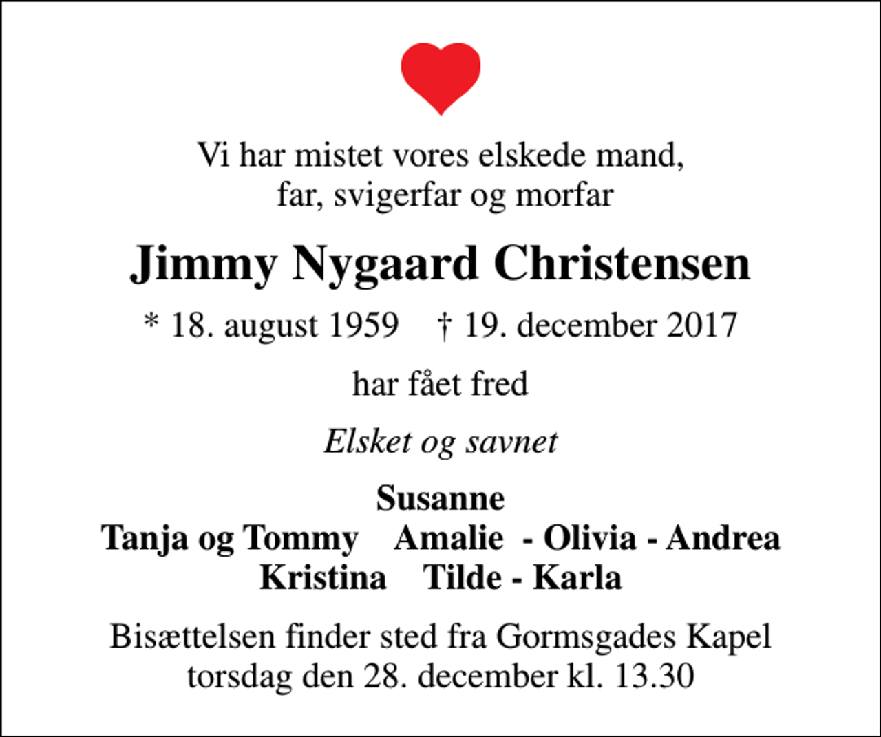 <p>Vi har mistet vores elskede mand, far, svigerfar og morfar<br />Jimmy Nygaard Christensen<br />* 18. august 1959 ✝ 19. december 2017<br />har fået fred<br />Elsket og savnet<br />Susanne Tanja og Tommy Amalie - Olivia - Andrea Kristina Tilde - Karla<br />Bisættelsen finder sted fra Gormsgades Kapel torsdag den 28. december kl. 13.30</p>