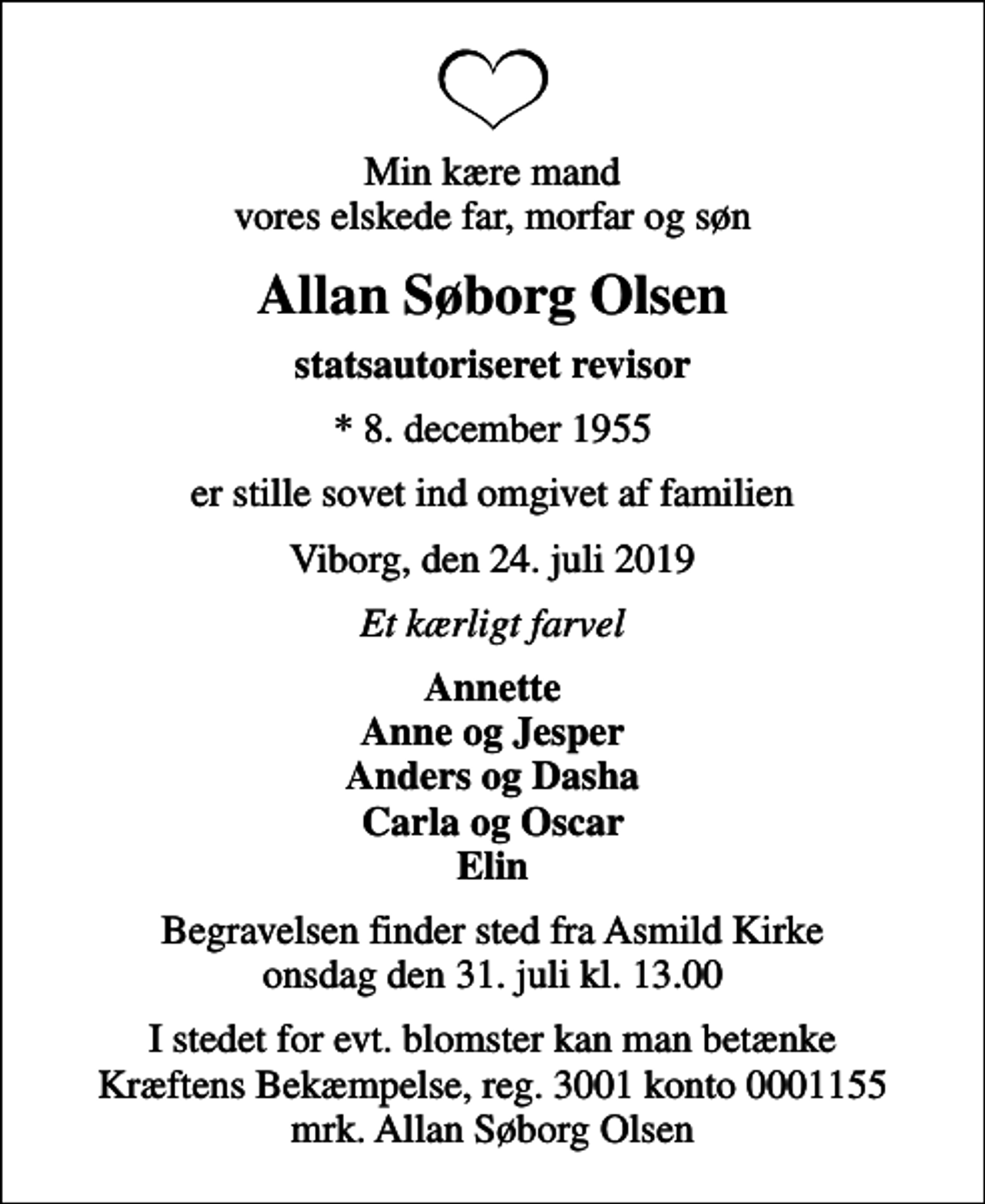 <p>Min kære mand vores elskede far, morfar og søn<br />Allan Søborg Olsen<br />statsautoriseret revisor<br />* 8. december 1955<br />er stille sovet ind omgivet af familien<br />Viborg, den 24. juli 2019<br />Et kærligt farvel<br />Annette Anne og Jesper Anders og Dasha Carla og Oscar Elin<br />Begravelsen finder sted fra Asmild Kirke onsdag den 31. juli kl. 13.00<br />I stedet for evt. blomster kan man betænke<br />Kræftens Bekæmpelse reg.3001konto0001155mrk. Allan Søborg<br />Olsen</p>