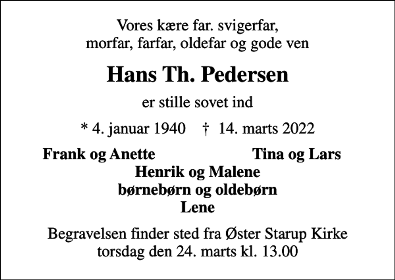 <p>Vores kære far. svigerfar, morfar, farfar, oldefar og gode ven<br />Hans Th. Pedersen<br />er stille sovet ind<br />* 4. januar 1940 ✝ 14. marts 2022<br />Frank og Anette<br />Tina og Lars<br />Begravelsen finder sted fra Øster Starup Kirke torsdag den 24. marts kl. 13.00</p>