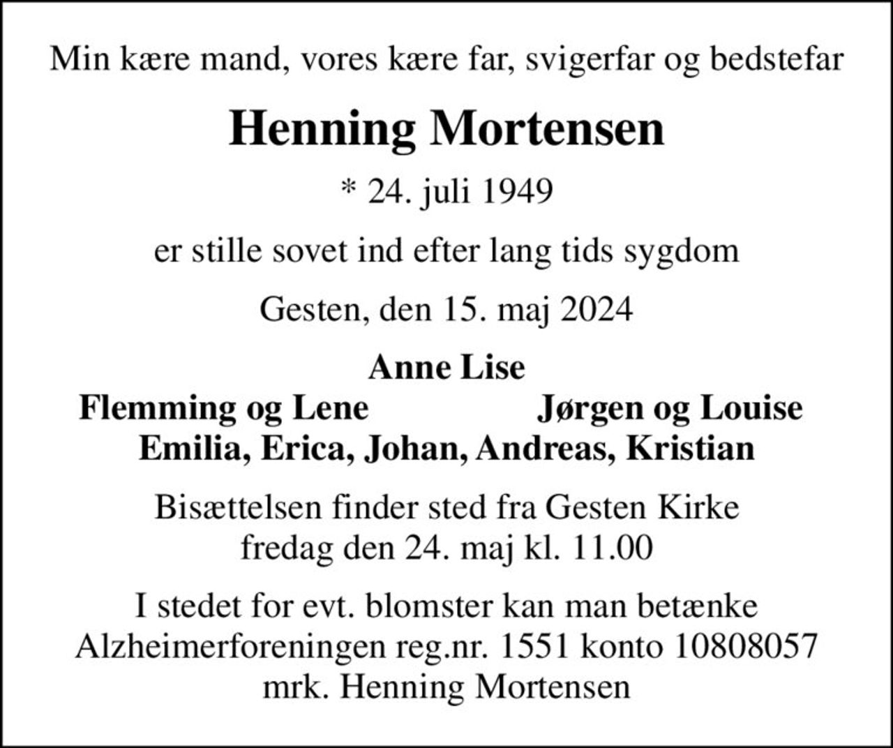 Min kære mand, vores kære far, svigerfar og bedstefar
Henning Mortensen
* 24. juli 1949
er stille sovet ind efter lang tids sygdom
Gesten, den 15. maj 2024
Anne Lise
Flemming og Lene
Jørgen og Louise
Bisættelsen finder sted fra Gesten Kirke  fredag den 24. maj kl. 11.00 
I stedet for evt. blomster kan man betænke
					Alzheimerforeningen reg.nr.1551konto10808057mrk. Henning
					Mortensen