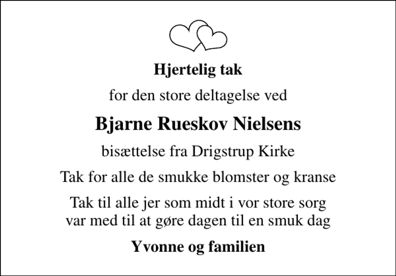 <p>Hjertelig tak<br />for den store deltagelse ved<br />Bjarne Rueskov Nielsens<br />bisættelse fra Drigstrup Kirke<br />Tak for alle de smukke blomster og kranse<br />Tak til alle jer som midt i vor store sorg var med til at gøre dagen til en smuk dag<br />Yvonne og familien</p>