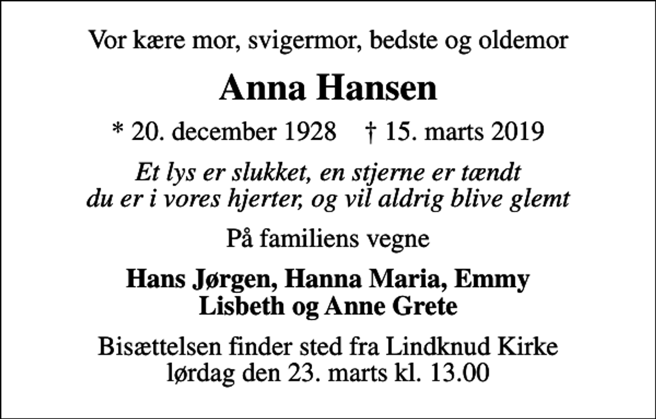 <p>Vor kære mor, svigermor, bedste og oldemor<br />Anna Hansen<br />* 20. december 1928 ✝ 15. marts 2019<br />Et lys er slukket, en stjerne er tændt du er i vores hjerter, og vil aldrig blive glemt<br />På familiens vegne<br />Hans Jørgen, Hanna Maria, Emmy Lisbeth og Anne Grete<br />Bisættelsen finder sted fra Lindknud Kirke lørdag den 23. marts kl. 13.00</p>