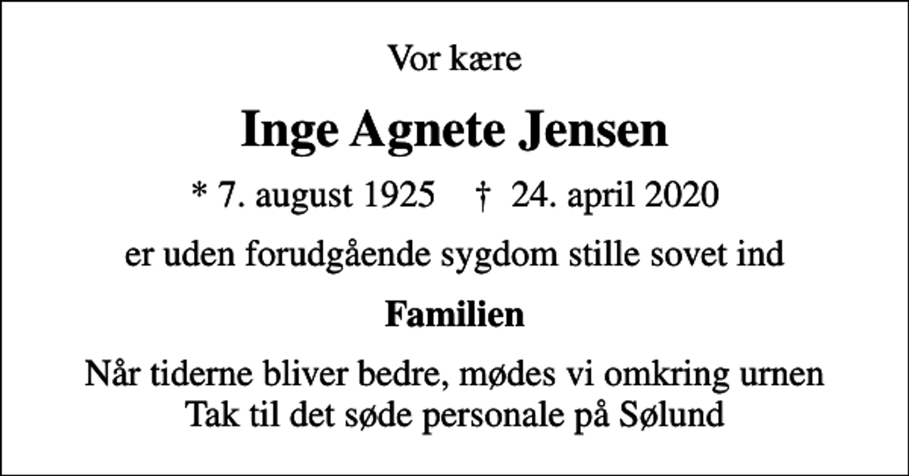 <p>Vor kære<br />Inge Agnete Jensen<br />* 7. august 1925 ✝ 24. april 2020<br />er uden forudgående sygdom stille sovet ind<br />Familien<br />Når tiderne bliver bedre, mødes vi omkring urnen Tak til det søde personale på Sølund</p>