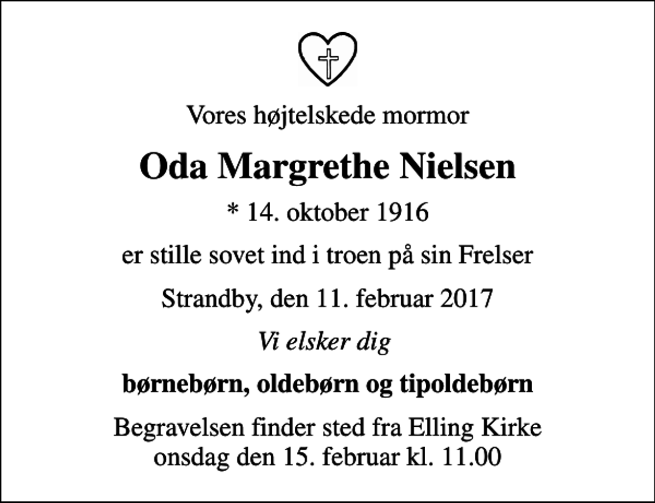 <p>Vores højtelskede mormor<br />Oda Margrethe Nielsen<br />* 14. oktober 1916<br />er stille sovet ind i troen på sin Frelser<br />Strandby, den 11. februar 2017<br />Vi elsker dig<br />børnebørn, oldebørn og tipoldebørn<br />Begravelsen finder sted fra Elling Kirke onsdag den 15. februar kl. 11.00</p>