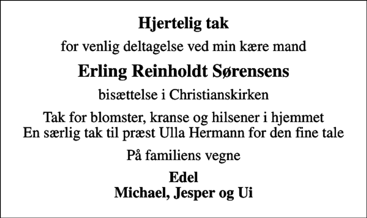 <p>Hjertelig tak<br />for venlig deltagelse ved min kære mand<br />Erling Reinholdt Sørensens<br />bisættelse i Christianskirken<br />Tak for blomster, kranse og hilsener i hjemmet En særlig tak til præst Ulla Hermann for den fine tale<br />På familiens vegne<br />Edel Michael, Jesper og Ui</p>