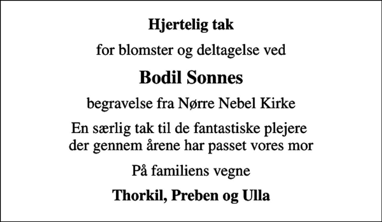 <p>Hjertelig tak<br />for blomster og deltagelse ved<br />Bodil Sonnes<br />begravelse fra Nørre Nebel Kirke<br />En særlig tak til de fantastiske plejere der gennem årene har passet vores mor<br />På familiens vegne<br />Thorkil, Preben og Ulla</p>