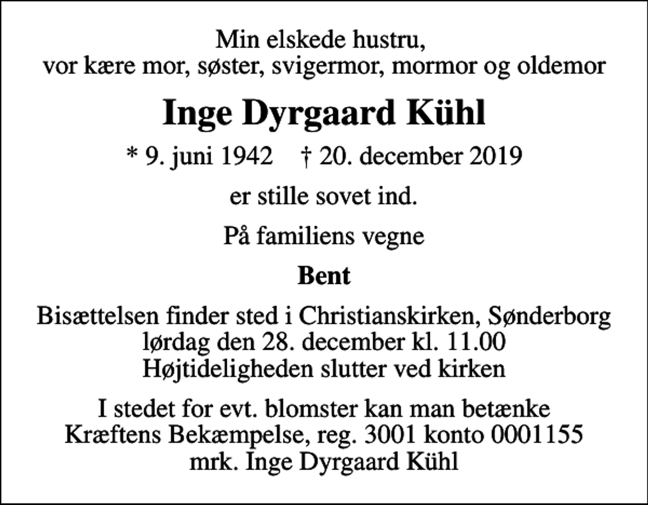 <p>Min elskede hustru, vor kære mor, søster, svigermor, mormor og oldemor<br />Inge Dyrgaard Kühl<br />* 9. juni 1942 ✝ 20. december 2019<br />er stille sovet ind.<br />På familiens vegne<br />Bent<br />Bisættelsen finder sted i Christianskirken, Sønderborg lørdag den 28. december kl. 11.00 Højtideligheden slutter ved kirken<br />I stedet for evt. blomster kan man betænke<br />Kræftens Bekæmpelse reg.3001konto0001155mrk. Inge Dyrgaard<br />Kühl</p>