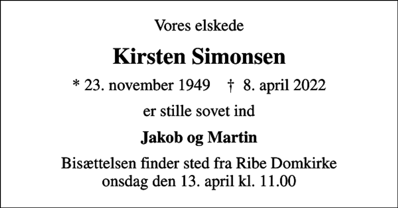<p>Vores elskede<br />Kirsten Simonsen<br />* 23. november 1949 ✝ 8. april 2022<br />er stille sovet ind<br />Jakob og Martin<br />Bisættelsen finder sted fra Ribe Domkirke onsdag den 13. april kl. 11.00</p>