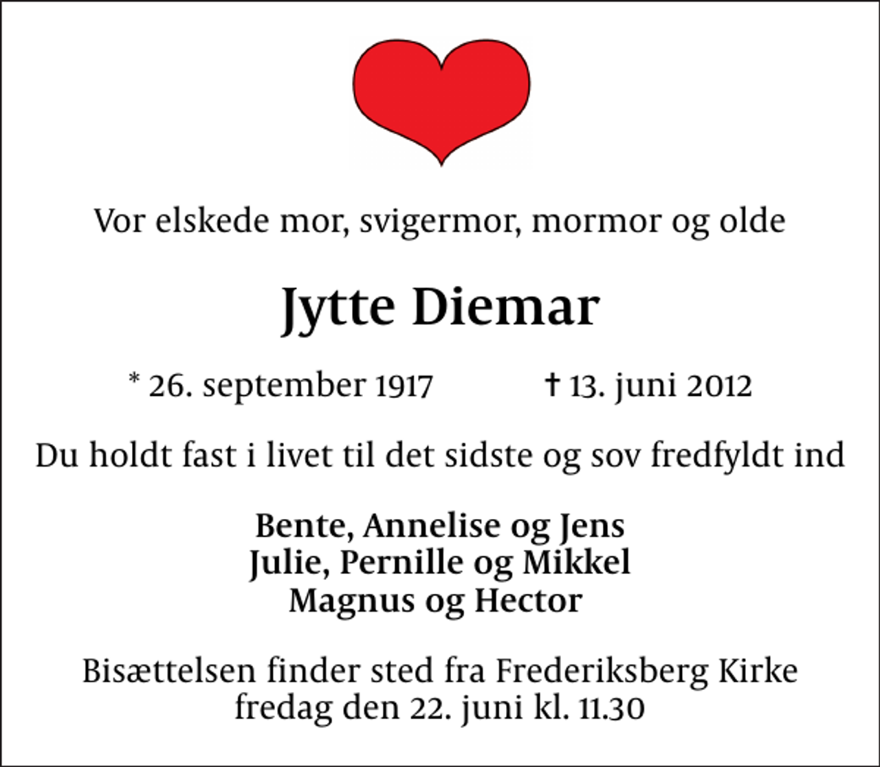 <p>Vor elskede mor, svigermor, mormor og olde<br />Jytte Diemar<br />* 26. september 1917 ✝ 13. juni 2012<br />Du holdt fast i livet til det sidste og sov fredfyldt ind<br />Bente, Annelise og Jens Julie, Pernille og Mikkel Magnus og Hector<br />Bisættelsen finder sted fra Frederiksberg Kirke fredag den 22. juni kl. 11.30</p>