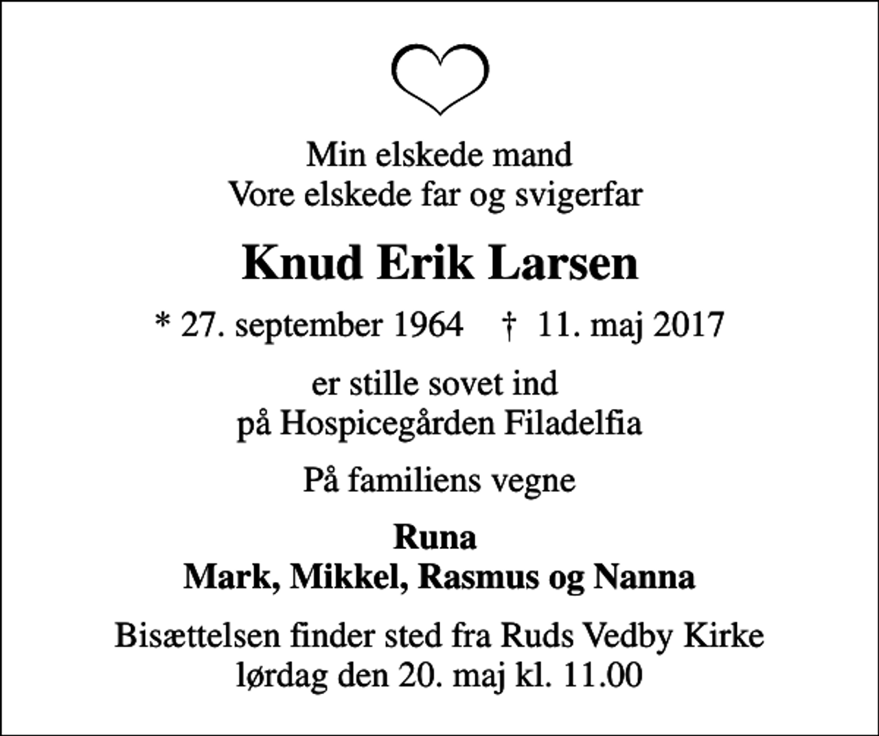 <p>Min elskede mand Vore elskede far og svigerfar<br />Knud Erik Larsen<br />* 27. september 1964 ✝ 11. maj 2017<br />er stille sovet ind på Hospicegården Filadelfia<br />På familiens vegne<br />Runa Mark, Mikkel, Rasmus og Nanna<br />Bisættelsen finder sted fra Ruds Vedby Kirke lørdag den 20. maj kl. 11.00</p>