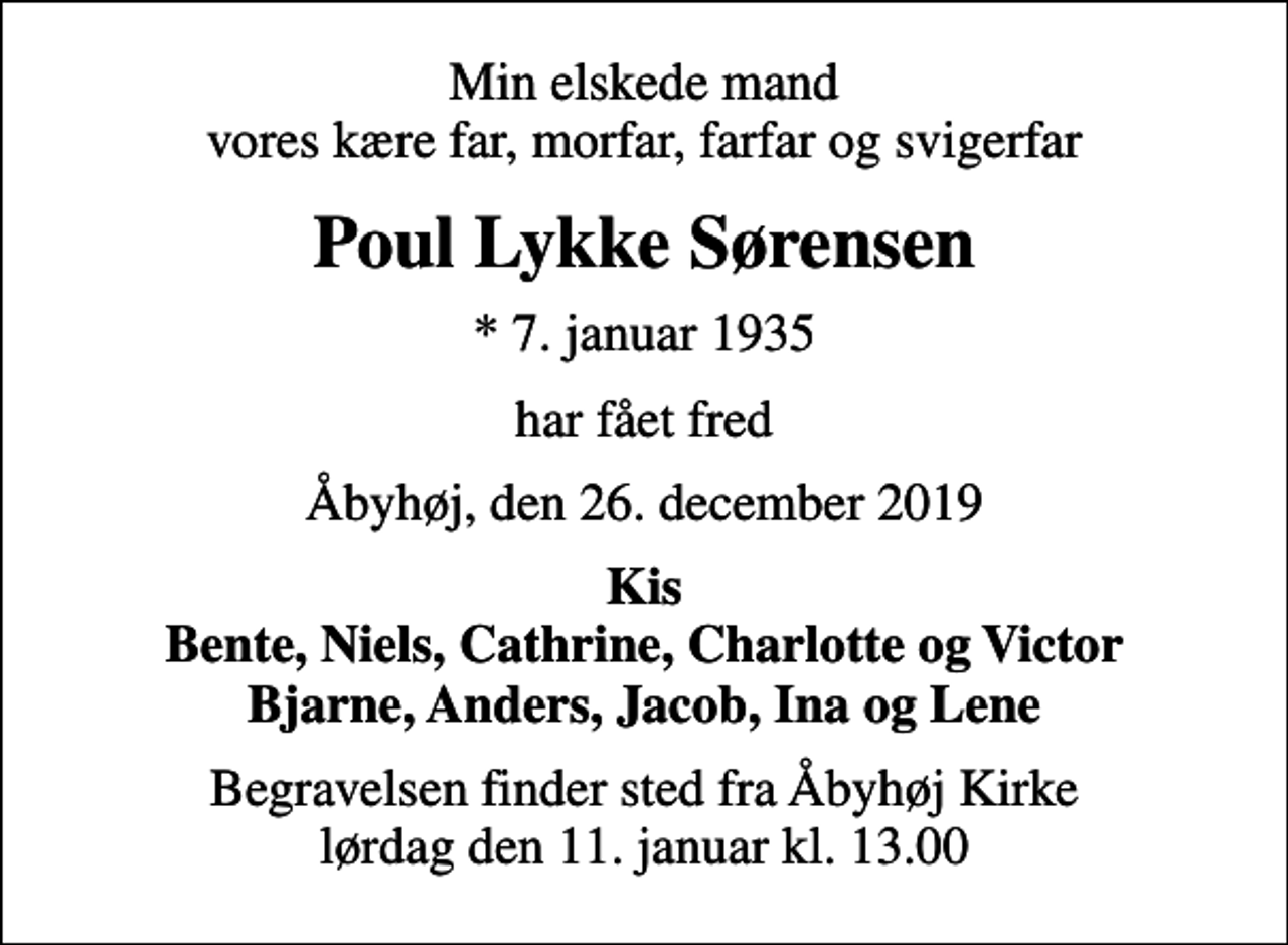 <p>Min elskede mand vores kære far, morfar, farfar og svigerfar<br />Poul Lykke Sørensen<br />* 7. januar 1935<br />har fået fred<br />Åbyhøj, den 26. december 2019<br />Kis Bente, Niels, Cathrine, Charlotte og Victor Bjarne, Anders, Jacob, Ina og Lene<br />Begravelsen finder sted fra Åbyhøj Kirke lørdag den 11. januar kl. 13.00</p>