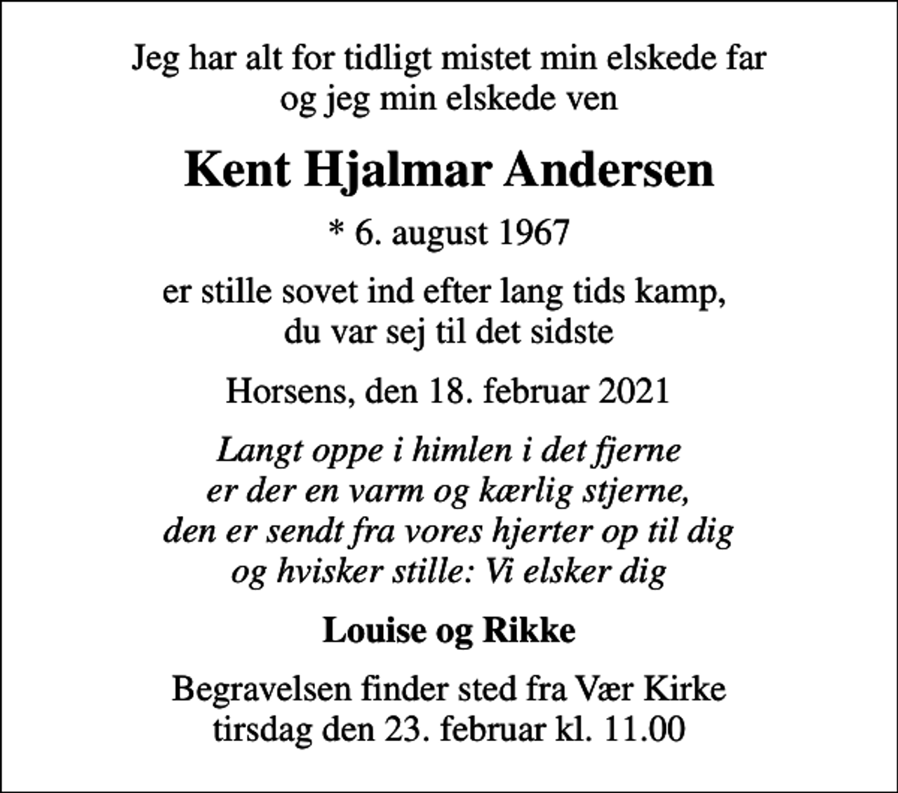 <p>Jeg har alt for tidligt mistet min elskede far og jeg min elskede ven<br />Kent Hjalmar Andersen<br />* 6. august 1967<br />er stille sovet ind efter lang tids kamp, du var sej til det sidste<br />Horsens, den 18. februar 2021<br />Langt oppe i himlen i det fjerne er der en varm og kærlig stjerne, den er sendt fra vores hjerter op til dig og hvisker stille: Vi elsker dig<br />Louise og Rikke<br />Begravelsen finder sted fra Vær Kirke tirsdag den 23. februar kl. 11.00</p>