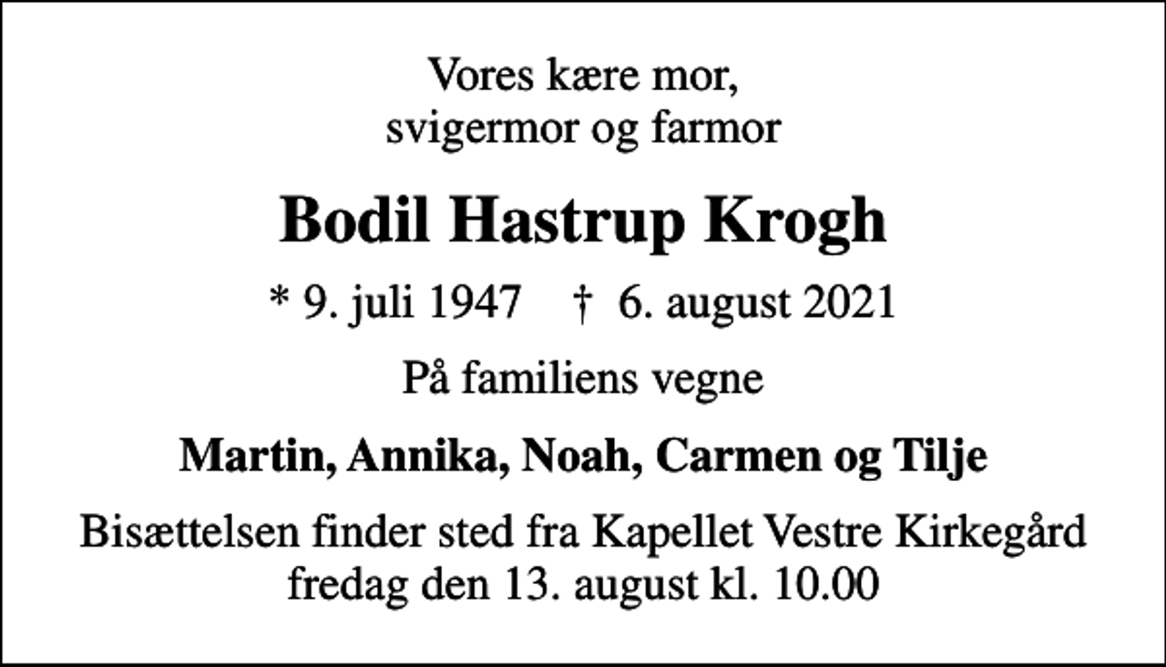 <p>Vores kære mor, svigermor og farmor<br />Bodil Hastrup Krogh<br />* 9. juli 1947 ✝ 6. august 2021<br />På familiens vegne<br />Martin, Annika, Noah, Carmen og Tilje<br />Bisættelsen finder sted fra Kapellet Vestre Kirkegård fredag den 13. august kl. 10.00</p>