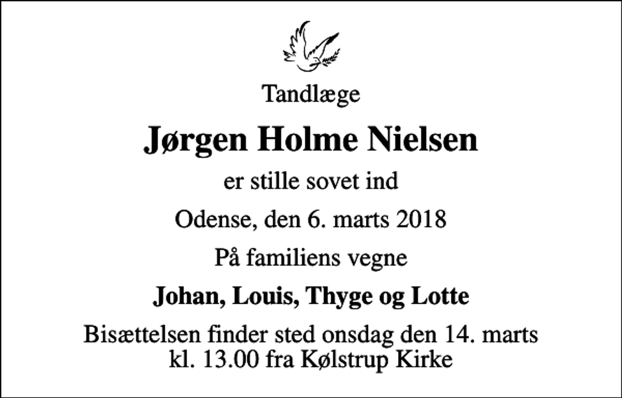 <p>Tandlæge<br />Jørgen Holme Nielsen<br />er stille sovet ind<br />Odense, den 6. marts 2018<br />På familiens vegne<br />Johan, Louis, Thyge og Lotte<br />Bisættelsen finder sted onsdag den 14. marts kl. 13.00 fra Kølstrup Kirke</p>