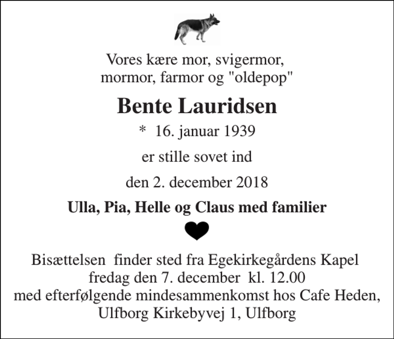 <p>Vores kære mor, svigermor, mormor, farmor og "oldepop"<br />Bente Lauridsen<br />*​ 16. januar 1939<br />er stille sovet ind<br />den 2. december 2018<br />Ulla, Pia, Helle og Claus med familier<br />Bisættelsen​ finder sted fra Egekirkegårdens Kapel​ fredag den 7. december​ kl. 12.00 med efterfølgende mindesammenkomst hos Cafe Heden, Ulfborg Kirkebyvej 1, Ulfborg</p>