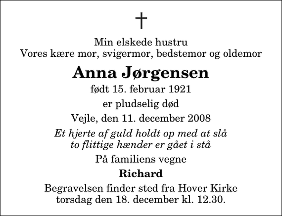 <p>Min elskede hustru Vores kære mor, svigermor, bedstemor og oldemor<br />Anna Jørgensen<br />født 15. februar 1921<br />er pludselig død<br />Vejle, den 11. december 2008<br />Et hjerte af guld holdt op med at slå to flittige hænder er gået i stå<br />På familiens vegne<br />Richard<br />Begravelsen finder sted fra Hover Kirke torsdag den 18. december kl. 12.30</p>