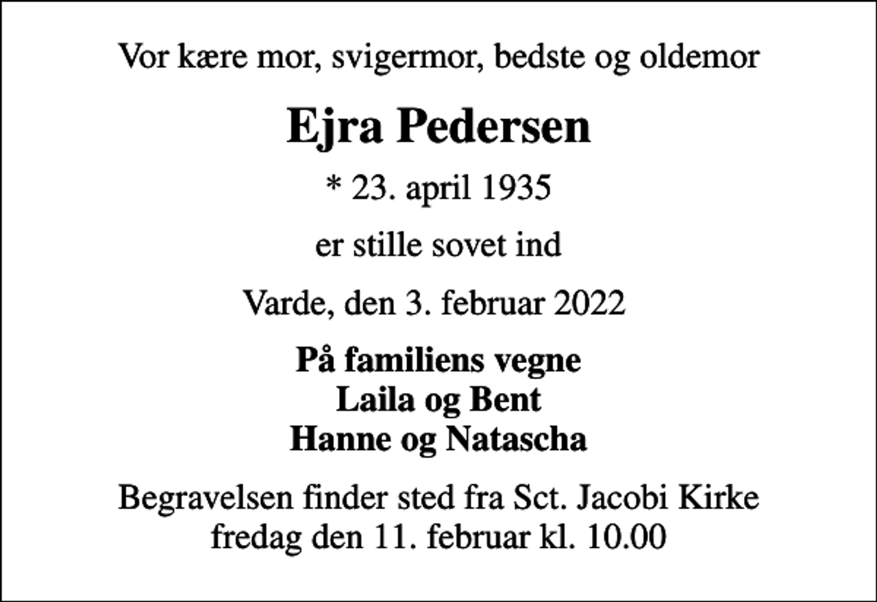 <p>Vor kære mor, svigermor, bedste og oldemor<br />Ejra Pedersen<br />* 23. april 1935<br />er stille sovet ind<br />Varde, den 3. februar 2022<br />På familiens vegne Laila og Bent Hanne og Natascha<br />Begravelsen finder sted fra Sct. Jacobi Kirke fredag den 11. februar kl. 10.00</p>