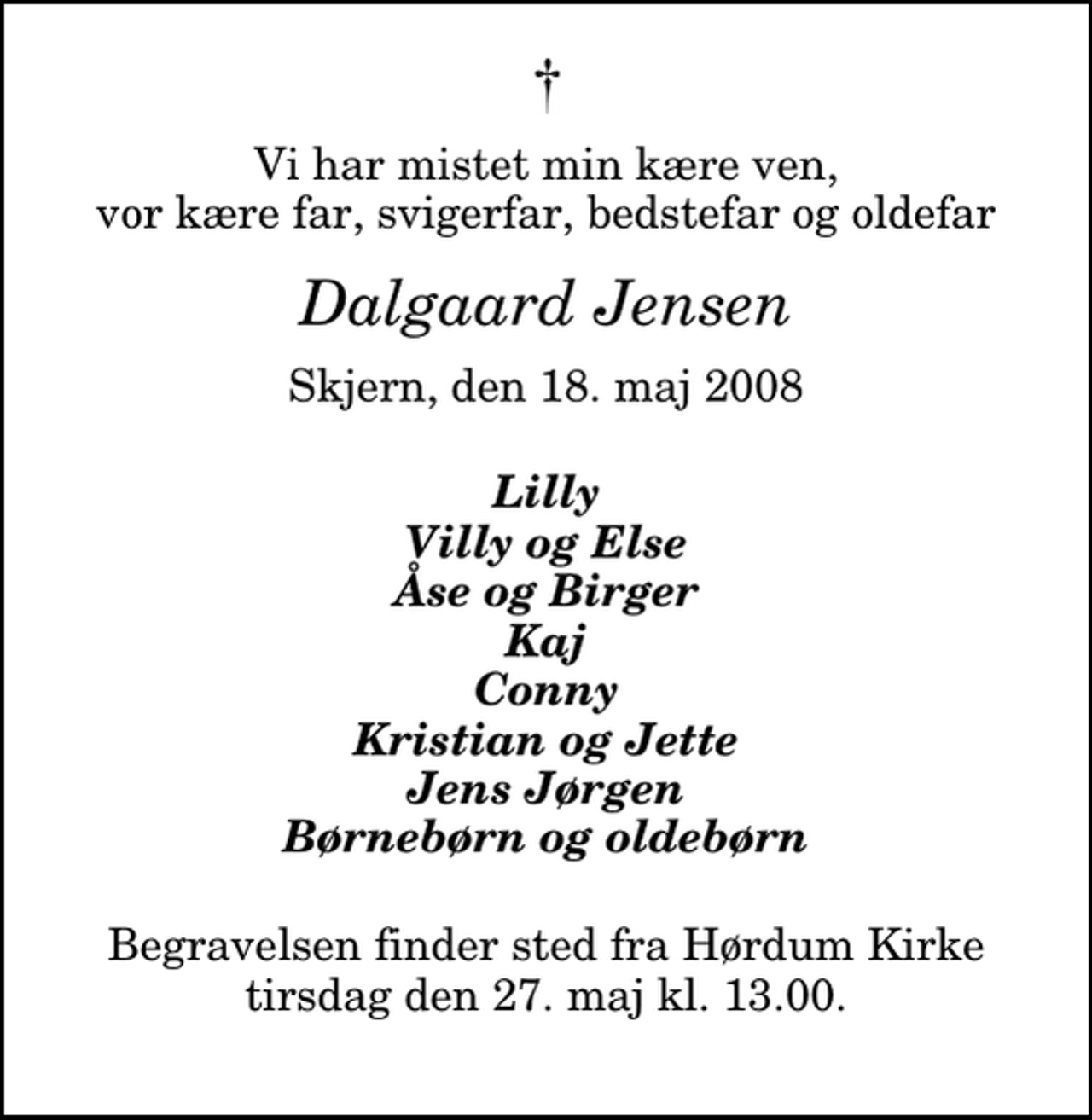 <p>Vi har mistet min kære ven, vor kære far, svigerfar, bedstefar og oldefar<br />Dalgaard Jensen<br />Skjern, den 18. maj 2008<br />Lilly Villy og Else Åse og Birger Kaj Conny Kristian og Jette Jens Jørgen Børnebørn og oldebørn<br />Begravelsen finder sted fra Hørdum Kirke tirsdag den 27. maj kl. 13.00</p>