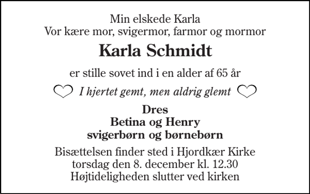 <p>Min elskede Karla Vor kære mor, svigermor, farmor og mormor<br />Karla Schmidt<br />er stille sovet ind i en alder af 65 år<br />I hjertet gemt, men aldrig glemt<br />Dres Betina og Henry svigerbørn og børnebørn<br />Bisættelsen finder sted i Hjordkær Kirke torsdag den 8. december kl. 12.30 Højtideligheden slutter ved kirken</p>