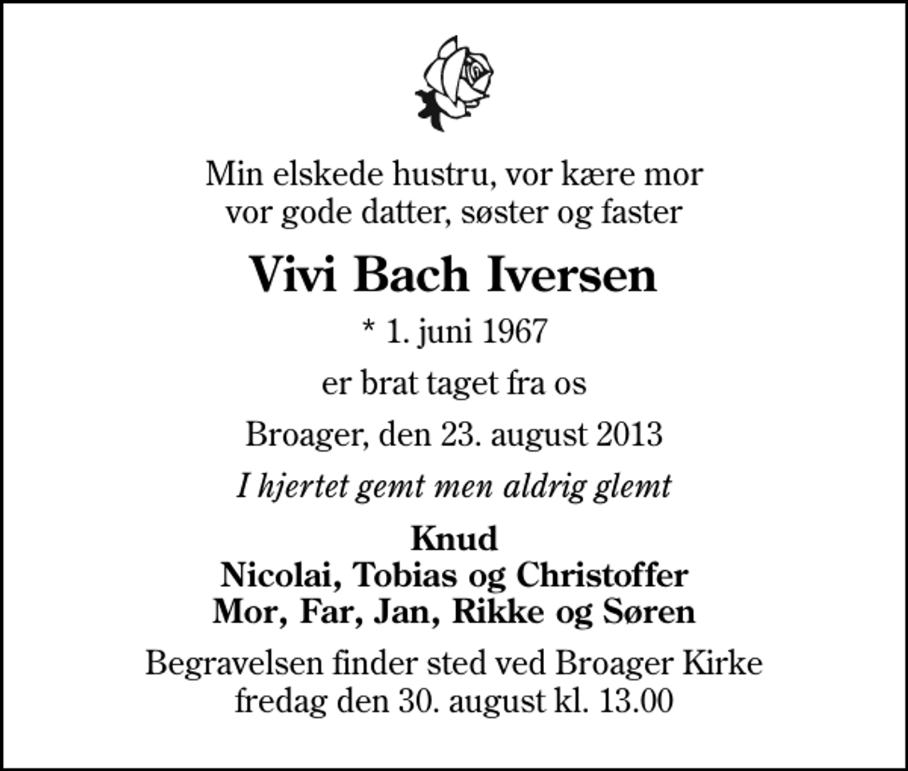 <p>Min elskede hustru, vor kære mor vor gode datter, søster og faster<br />Vivi Bach Iversen<br />* 1. juni 1967<br />er brat taget fra os<br />Broager, den 23. august 2013<br />I hjertet gemt men aldrig glemt<br />Knud Nicolai, Tobias og Christoffer Mor, Far, Jan, Rikke og Søren<br />Begravelsen finder sted ved Broager Kirke fredag den 30. august kl. 13.00</p>