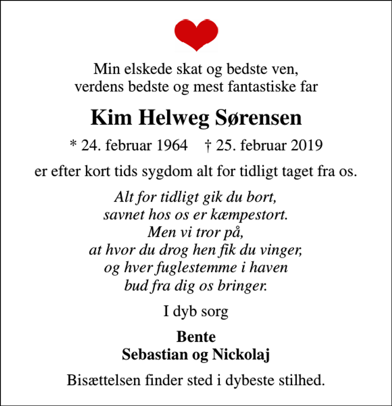 <p>Min elskede skat og bedste ven, verdens bedste og mest fantastiske far<br />Kim Helweg Sørensen<br />* 24. februar 1964 ✝ 25. februar 2019<br />er efter kort tids sygdom alt for tidligt taget fra os.<br />Alt for tidligt gik du bort, savnet hos os er kæmpestort. Men vi tror på, at hvor du drog hen fik du vinger, og hver fuglestemme i haven bud fra dig os bringer.<br />I dyb sorg<br />Bente Sebastian og Nickolaj<br />Bisættelsen finder sted i dybeste stilhed.</p>