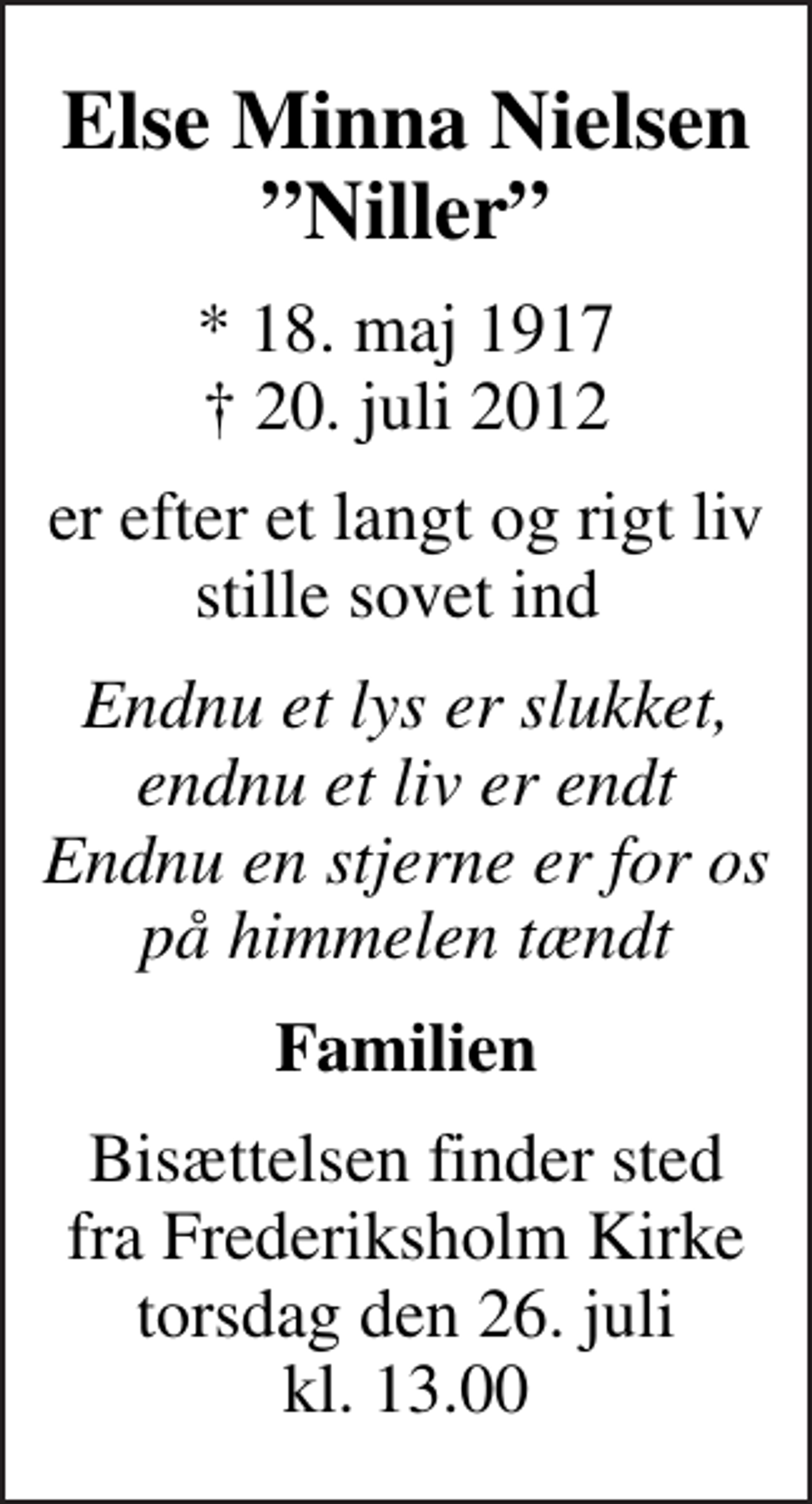 <p>Else Minna Nielsen Niller<br />* 18. maj 1917<br />✝ 20. juli 2012<br />er efter et langt og rigt liv stille sovet ind<br />Endnu et lys er slukket, endnu et liv er endt Endnu en stjerne er for os på himmelen tændt<br />Familien<br />Bisættelsen finder sted fra Frederiksholm Kirke torsdag den 26. juli kl. 13.00</p>