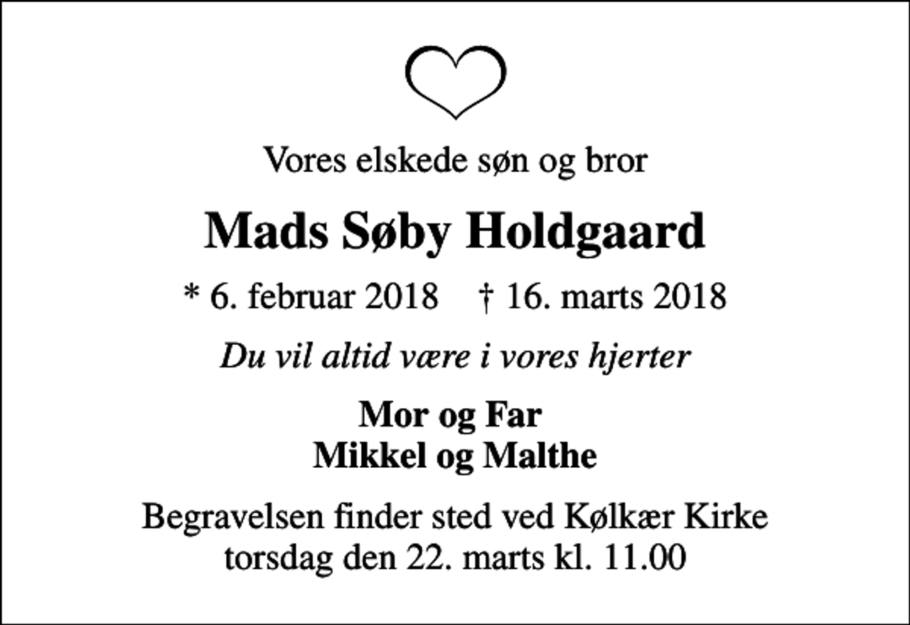 <p>Vores elskede søn og bror<br />Mads Søby Holdgaard<br />* 6. februar 2018 ✝ 16. marts 2018<br />Du vil altid være i vores hjerter<br />Mor og Far Mikkel og Malthe<br />Begravelsen finder sted ved Kølkær Kirke torsdag den 22. marts kl. 11.00</p>