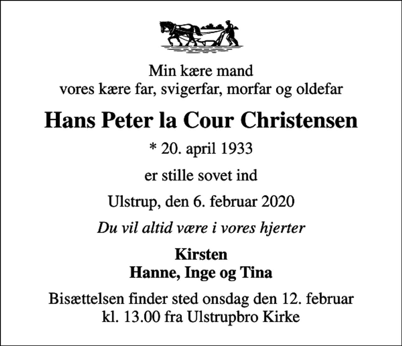 <p>Min kære mand vores kære far, svigerfar, morfar og oldefar<br />Hans Peter la Cour Christensen<br />* 20. april 1933<br />er stille sovet ind<br />Ulstrup, den 6. februar 2020<br />Du vil altid være i vores hjerter<br />Kirsten Hanne, Inge og Tina<br />Bisættelsen finder sted onsdag den 12. februar kl. 13.00 fra Ulstrupbro Kirke</p>