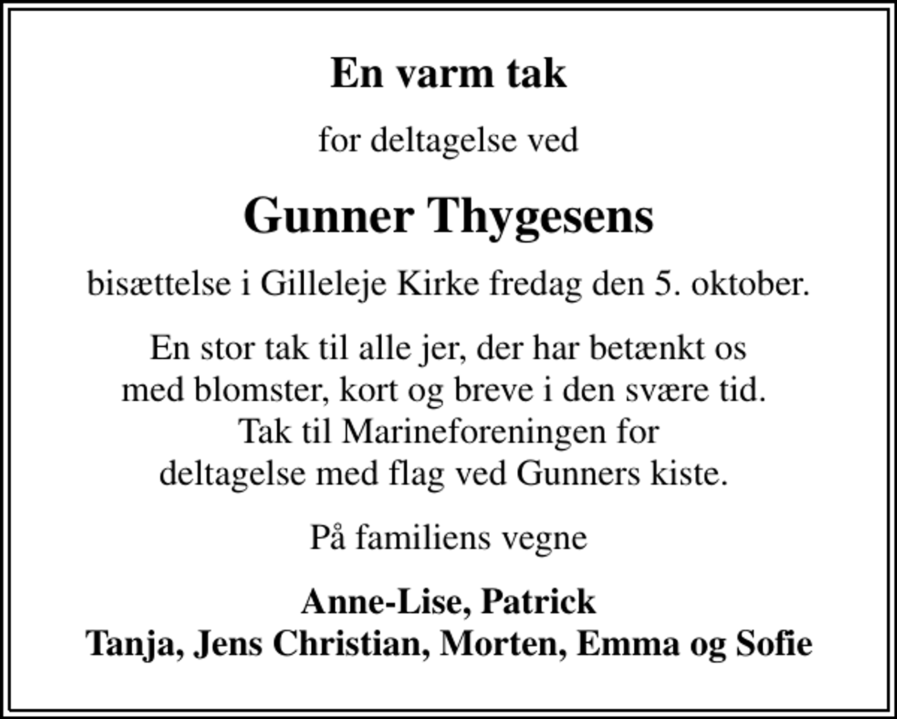 <p>En varm tak<br />for deltagelse ved<br />Gunner Thygesens<br />bisættelse i Gilleleje Kirke fredag den 5. oktober.<br />En stor tak til alle jer, der har betænkt os med blomster, kort og breve i den svære tid. Tak til Marineforeningen for deltagelse med flag ved Gunners kiste.<br />På familiens vegne<br />Anne-Lise, Patrick Tanja, Jens Christian, Morten, Emma og Sofie</p>