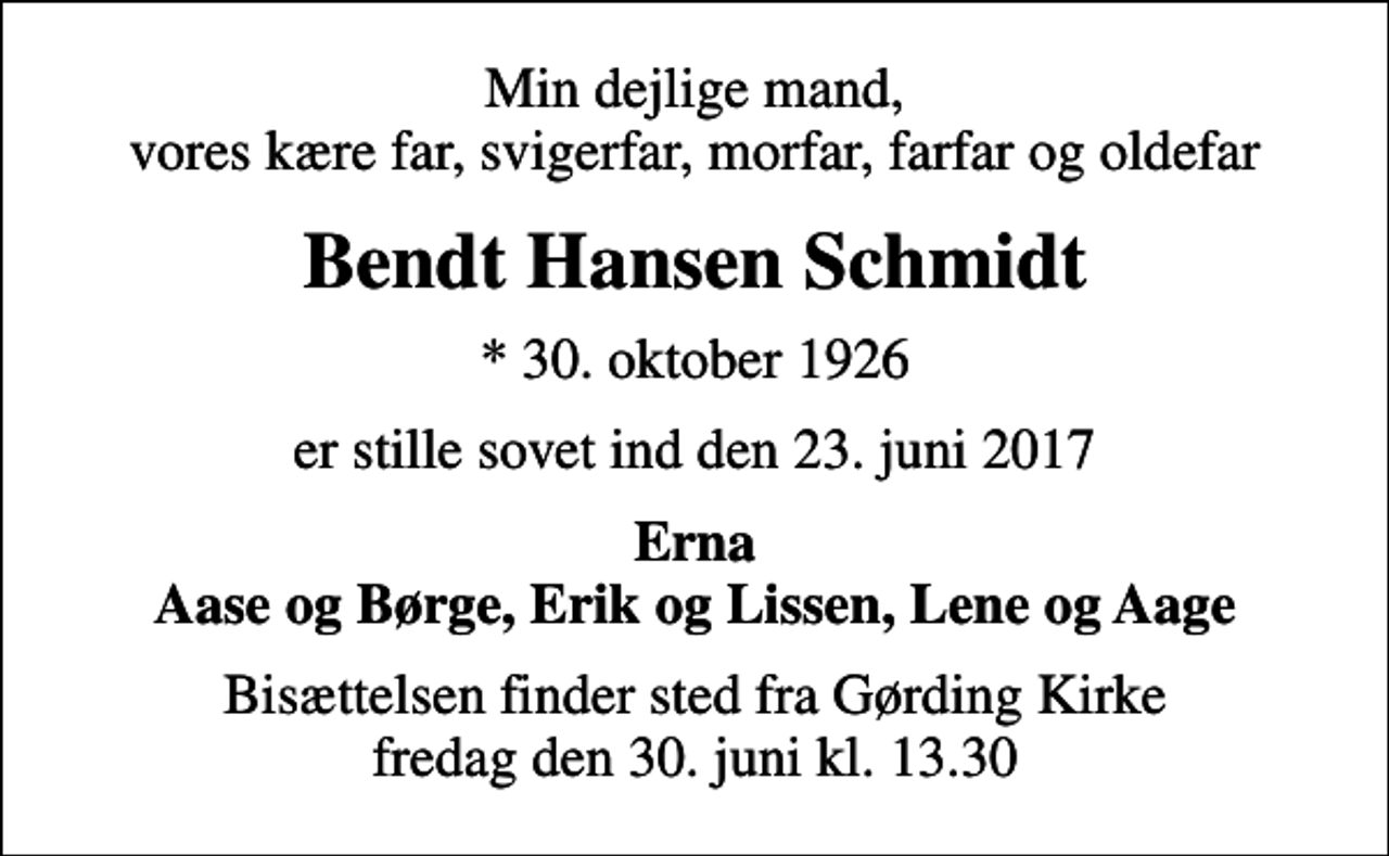 <p>Min dejlige mand, vores kære far, svigerfar, morfar, farfar og oldefar<br />Bendt Hansen Schmidt<br />* 30. oktober 1926<br />er stille sovet ind den 23. juni 2017<br />Erna Aase og Børge, Erik og Lissen, Lene og Aage<br />Bisættelsen finder sted fra Gørding Kirke fredag den 30. juni kl. 13.30</p>