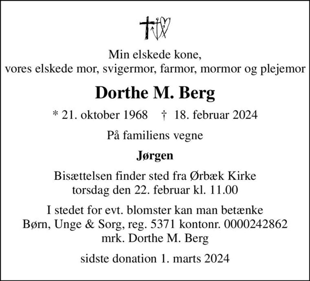 Min elskede kone, vores elskede mor, svigermor, farmor, mormor og plejemor
Dorthe M. Berg
* 21. oktober 1968    ✝ 18. februar 2024
På familiens vegne
Jørgen
Bisættelsen finder sted fra Ørbæk Kirke  torsdag den 22. februar kl. 11.00 
I stedet for evt. blomster kan man betænke Børn, Unge & Sorg, reg. 5371 kontonr. 0000242862 mrk. Dorthe M. Berg
sidste donation 1. marts 2024