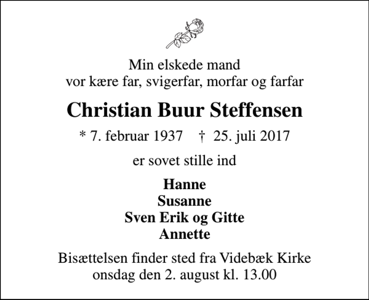 <p>Min elskede mand vor kære far, svigerfar, morfar og farfar<br />Christian Buur Steffensen<br />* 7. februar 1937 ✝ 25. juli 2017<br />er sovet stille ind<br />Hanne Susanne Sven Erik og Gitte Annette<br />Bisættelsen finder sted fra Videbæk Kirke onsdag den 2. august kl. 13.00</p>